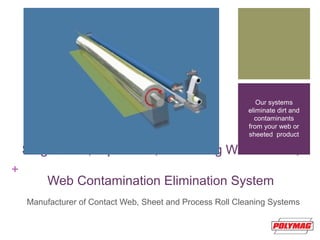 +
Single-Side, Nip to Roll, Traversing Water Wash,
Web Contamination Elimination System
Manufacturer of Contact Web, Sheet and Process Roll Cleaning Systems
Our systems
eliminate dirt and
contaminants
from your web or
sheeted product
 