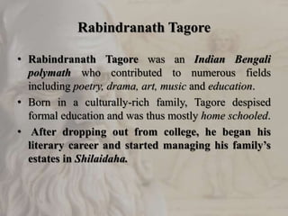 Rabindranath Tagore
• Rabindranath Tagore was an Indian Bengali
polymath who contributed to numerous fields
including poetry, drama, art, music and education.
• Born in a culturally-rich family, Tagore despised
formal education and was thus mostly home schooled.
• After dropping out from college, he began his
literary career and started managing his family’s
estates in Shilaidaha.
 