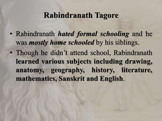 Rabindranath Tagore
• Rabindranath hated formal schooling and he
was mostly home schooled by his siblings.
• Though he didn’t attend school, Rabindranath
learned various subjects including drawing,
anatomy, geography, history, literature,
mathematics, Sanskrit and English.
 