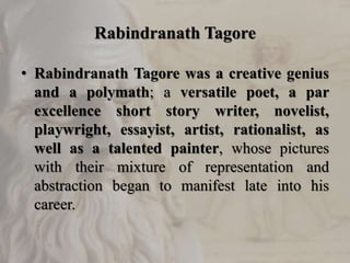 Rabindranath Tagore
• Rabindranath Tagore was a creative genius
and a polymath; a versatile poet, a par
excellence short story writer, novelist,
playwright, essayist, artist, rationalist, as
well as a talented painter, whose pictures
with their mixture of representation and
abstraction began to manifest late into his
career.
 