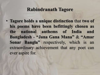 Rabindranath Tagore
• Tagore holds a unique distinction that two of
his poems have been befittingly chosen as
the national anthems of India and
Bangladesh - “Jana Gana Mana” & “Amar
Sonar Bangla” respectively, which is an
extraordinary achievement that any poet can
ever aspire for.
 