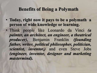 Benefits of Being a Polymath
• Today, right now it pays to be a polymath a
person of wide knowledge or learning.
• Think people like Leonardo da Vinci (a
painter, an architect, an engineer, a theatrical
producer), Benjamin Franklin (founding
father, writer, political philosopher, politician,
scientist, inventor,) and even Steve Jobs
(engineer, inventor, designer and marketing
mastermind).
 