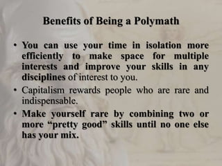 Benefits of Being a Polymath
• You can use your time in isolation more
efficiently to make space for multiple
interests and improve your skills in any
disciplines of interest to you.
• Capitalism rewards people who are rare and
indispensable.
• Make yourself rare by combining two or
more “pretty good” skills until no one else
has your mix.
 