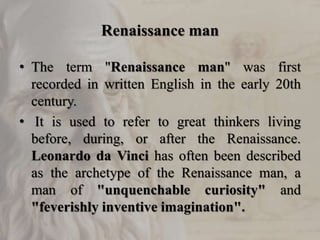 Renaissance man
• The term "Renaissance man" was first
recorded in written English in the early 20th
century.
• It is used to refer to great thinkers living
before, during, or after the Renaissance.
Leonardo da Vinci has often been described
as the archetype of the Renaissance man, a
man of "unquenchable curiosity" and
"feverishly inventive imagination".
 
