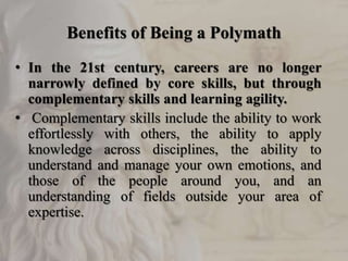 Benefits of Being a Polymath
• In the 21st century, careers are no longer
narrowly defined by core skills, but through
complementary skills and learning agility.
• Complementary skills include the ability to work
effortlessly with others, the ability to apply
knowledge across disciplines, the ability to
understand and manage your own emotions, and
those of the people around you, and an
understanding of fields outside your area of
expertise.
 