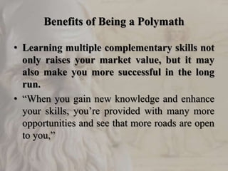 Benefits of Being a Polymath
• Learning multiple complementary skills not
only raises your market value, but it may
also make you more successful in the long
run.
• “When you gain new knowledge and enhance
your skills, you’re provided with many more
opportunities and see that more roads are open
to you,”
 