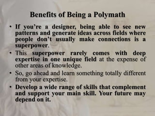 Benefits of Being a Polymath
• If you’re a designer, being able to see new
patterns and generate ideas across fields where
people don’t usually make connections is a
superpower.
• This superpower rarely comes with deep
expertise in one unique field at the expense of
other areas of knowledge.
• So, go ahead and learn something totally different
from your expertise.
• Develop a wide range of skills that complement
and support your main skill. Your future may
depend on it.
 