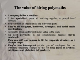 The value of hiring polymaths
• A company is like a machine.
• It has specialized parts all working together to propel itself
forward.
• You can think of specialists as the individual parts.
• They’re the designers, marketers, strategists, and social media
coordinators.
• Polymaths bring a different kind of value to the team.
• We need polymaths in our organizations because they’re
mouldable.
• They can shift and squeeze to fit the corporate structure as it
changes shape.
• They’re also future-proof — the type of employees that can
withstand upcoming changes to the job force (such as artificial
intelligence and globalised job markets).
 