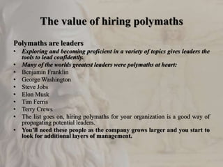 The value of hiring polymaths
Polymaths are leaders
• Exploring and becoming proficient in a variety of topics gives leaders the
tools to lead confidently.
• Many of the worlds greatest leaders were polymaths at heart:
• Benjamin Franklin
• George Washington
• Steve Jobs
• Elon Musk
• Tim Ferris
• Terry Crews
• The list goes on, hiring polymaths for your organization is a good way of
propagating potential leaders.
• You’ll need these people as the company grows larger and you start to
look for additional layers of management.
 