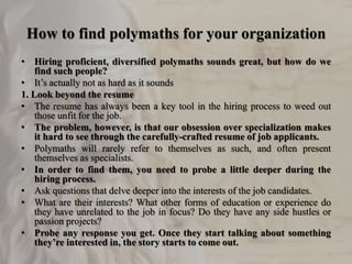 How to find polymaths for your organization
• Hiring proficient, diversified polymaths sounds great, but how do we
find such people?
• It’s actually not as hard as it sounds
1. Look beyond the resume
• The resume has always been a key tool in the hiring process to weed out
those unfit for the job.
• The problem, however, is that our obsession over specialization makes
it hard to see through the carefully-crafted resume of job applicants.
• Polymaths will rarely refer to themselves as such, and often present
themselves as specialists.
• In order to find them, you need to probe a little deeper during the
hiring process.
• Ask questions that delve deeper into the interests of the job candidates.
• What are their interests? What other forms of education or experience do
they have unrelated to the job in focus? Do they have any side hustles or
passion projects?
• Probe any response you get. Once they start talking about something
they’re interested in, the story starts to come out.
 
