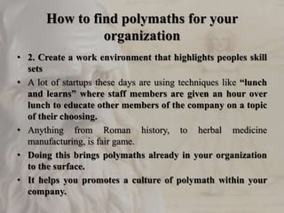 How to find polymaths for your
organization
• 2. Create a work environment that highlights peoples skill
sets
• A lot of startups these days are using techniques like “lunch
and learns” where staff members are given an hour over
lunch to educate other members of the company on a topic
of their choosing.
• Anything from Roman history, to herbal medicine
manufacturing, is fair game.
• Doing this brings polymaths already in your organization
to the surface.
• It helps you promotes a culture of polymath within your
company.
 