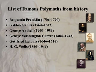 List of Famous Polymaths from history
• Benjamin Franklin (1706-1790)
• Galileo Galilei (1564–1642)
• George Antheil (1900–1959)
• George Washington Carver (1864–1943)
• Gottfried Leibniz (1646–1716)
• H. G. Wells (1866–1946)
 