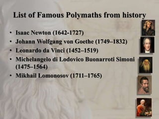 List of Famous Polymaths from history
• Isaac Newton (1642-1727)
• Johann Wolfgang von Goethe (1749–1832)
• Leonardo da Vinci (1452–1519)
• Michelangelo di Lodovico Buonarroti Simoni
(1475–1564)
• Mikhail Lomonosov (1711–1765)
 