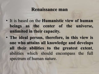 Renaissance man
• It is based on the Humanistic view of human
beings as the center of the universe,
unlimited in their capacity.
• The ideal person, therefore, in this view is
one who attains all knowledge and develops
all their abilities to the greatest extent,
abilities which should encompass the full
spectrum of human nature.
 