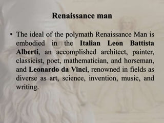 Renaissance man
• The ideal of the polymath Renaissance Man is
embodied in the Italian Leon Battista
Alberti, an accomplished architect, painter,
classicist, poet, mathematician, and horseman,
and Leonardo da Vinci, renowned in fields as
diverse as art, science, invention, music, and
writing.
 