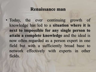 Renaissance man
• Today, the ever continuing growth of
knowledge has led to a situation where it is
next to impossible for any single person to
attain a complete knowledge and the ideal is
now often regarded as a person expert in one
field but with a sufficiently broad base to
network effectively with experts in other
fields.
 