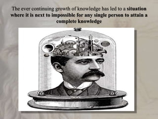 The ever continuing growth of knowledge has led to a situation
where it is next to impossible for any single person to attain a
complete knowledge
 