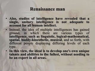 Renaissance man
• Also, studies of intelligence have revealed that a
single, unitary intelligence is not adequate to
account for all human intellect.
• Instead, the idea of multiple intelligences has gained
ground, in which there are various types of
intelligence, such as linguistic, logical-mathematical,
spatial, bodily-kinesthetic, musical, and so forth, with
different people displaying differing levels of each
type.
• In this view, the ideal is to develop one's own unique
talents and abilities to the fullest, without needing to
be an expert in all areas.
 