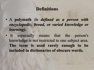 Definitions
• A polymath (is defined as a person with
encyclopedic, broad, or varied knowledge or
learning).
• It especially means that the person's
knowledge is not restricted to one subject area.
The term is used rarely enough to be
included in dictionaries of obscure words.
 