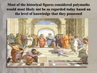 Most of the historical figures considered polymaths
would most likely not be so regarded today based on
the level of knowledge that they possessed
 