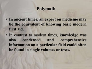 Polymath
• In ancient times, an expert on medicine may
be the equivalent of knowing basic modern
first aid.
• In contrast to modern times, knowledge was
also condensed and comprehensive
information on a particular field could often
be found in single volumes or texts.
 
