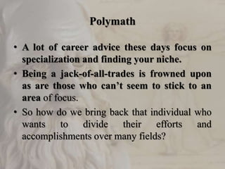 Polymath
• A lot of career advice these days focus on
specialization and finding your niche.
• Being a jack-of-all-trades is frowned upon
as are those who can’t seem to stick to an
area of focus.
• So how do we bring back that individual who
wants to divide their efforts and
accomplishments over many fields?
 