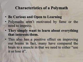 Characteristics of a Polymath
• Be Curious and Open to Learning
• Polymaths aren’t motivated by fame or the
need to impress.
• They simply want to learn about everything
that interests them.
• This also has a positive effect on improving
our brains in fact, many have compared the
brain to a muscle in that we need to either “use
it or lose it”.
 