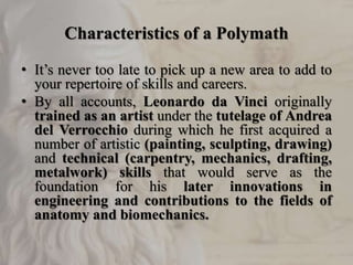 Characteristics of a Polymath
• It’s never too late to pick up a new area to add to
your repertoire of skills and careers.
• By all accounts, Leonardo da Vinci originally
trained as an artist under the tutelage of Andrea
del Verrocchio during which he first acquired a
number of artistic (painting, sculpting, drawing)
and technical (carpentry, mechanics, drafting,
metalwork) skills that would serve as the
foundation for his later innovations in
engineering and contributions to the fields of
anatomy and biomechanics.
 