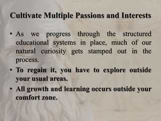 Cultivate Multiple Passions and Interests
• As we progress through the structured
educational systems in place, much of our
natural curiosity gets stamped out in the
process.
• To regain it, you have to explore outside
your usual areas.
• All growth and learning occurs outside your
comfort zone.
 