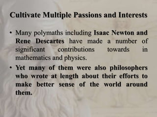 Cultivate Multiple Passions and Interests
• Many polymaths including Isaac Newton and
Rene Descartes have made a number of
significant contributions towards in
mathematics and physics.
• Yet many of them were also philosophers
who wrote at length about their efforts to
make better sense of the world around
them.
 