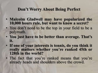 Don’t Worry About Being Perfect
• Malcolm Gladwell may have popularized the
10,000 hours rule, but want to know a secret?
• You don’t need to be the top in your field to be a
polymath.
• You just have to be better than average. That’s
it.
• If one of your interests is tennis, do you think it
really matters whether you’re ranked 45th or
128th in the world?
• The fact that you’re ranked means that you’re
already heads and shoulders above the crowd.
 
