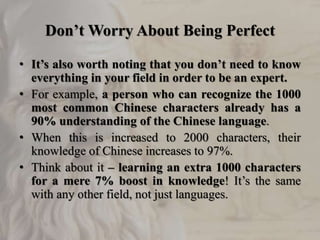 Don’t Worry About Being Perfect
• It’s also worth noting that you don’t need to know
everything in your field in order to be an expert.
• For example, a person who can recognize the 1000
most common Chinese characters already has a
90% understanding of the Chinese language.
• When this is increased to 2000 characters, their
knowledge of Chinese increases to 97%.
• Think about it – learning an extra 1000 characters
for a mere 7% boost in knowledge! It’s the same
with any other field, not just languages.
 