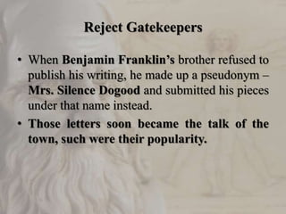 Reject Gatekeepers
• When Benjamin Franklin’s brother refused to
publish his writing, he made up a pseudonym –
Mrs. Silence Dogood and submitted his pieces
under that name instead.
• Those letters soon became the talk of the
town, such were their popularity.
 