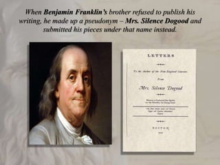 When Benjamin Franklin’s brother refused to publish his
writing, he made up a pseudonym – Mrs. Silence Dogood and
submitted his pieces under that name instead.
 