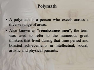 Polymath
• A polymath is a person who excels across a
diverse range of areas.
• Also known as “renaissance men”, the term
was used to refer to the numerous great
thinkers that lived during that time period and
boasted achievements in intellectual, social,
artistic and physical pursuits.
 