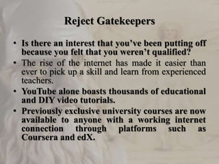 Reject Gatekeepers
• Is there an interest that you’ve been putting off
because you felt that you weren’t qualified?
• The rise of the internet has made it easier than
ever to pick up a skill and learn from experienced
teachers.
• YouTube alone boasts thousands of educational
and DIY video tutorials.
• Previously exclusive university courses are now
available to anyone with a working internet
connection through platforms such as
Coursera and edX.
 