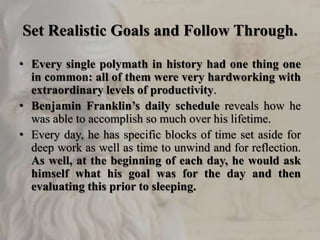 Set Realistic Goals and Follow Through.
• Every single polymath in history had one thing one
in common: all of them were very hardworking with
extraordinary levels of productivity.
• Benjamin Franklin’s daily schedule reveals how he
was able to accomplish so much over his lifetime.
• Every day, he has specific blocks of time set aside for
deep work as well as time to unwind and for reflection.
As well, at the beginning of each day, he would ask
himself what his goal was for the day and then
evaluating this prior to sleeping.
 