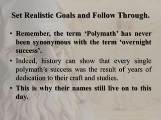 Set Realistic Goals and Follow Through.
• Remember, the term ‘Polymath’ has never
been synonymous with the term ‘overnight
success’.
• Indeed, history can show that every single
polymath’s success was the result of years of
dedication to their craft and studies.
• This is why their names still live on to this
day.
 