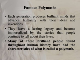 Famous Polymaths
• Each generation produces brilliant minds that
advance humanity with their ideas and
inventions.
• They leave a lasting legacy and become
immortalized by the stories that people
continue to tell about their lives.
• Many of these brilliant people found
throughout human history have had the
characteristics of what is called a polymath.
 