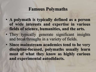 Famous Polymaths
• A polymath is typically defined as a person
of wide interests and expertise in various
fields of science, humanities, and the arts.
• They typically generate significant insights
and breakthroughs in a variety of fields.
• Since mainstream academics tend to be very
discipline-focused, polymaths usually learn
most of what they know as highly curious
and experimental autodidacts.
 