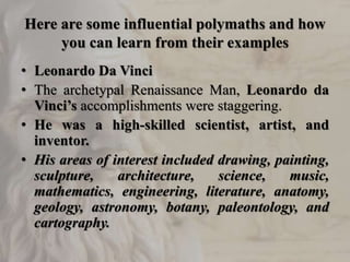 Here are some influential polymaths and how
you can learn from their examples
• Leonardo Da Vinci
• The archetypal Renaissance Man, Leonardo da
Vinci’s accomplishments were staggering.
• He was a high-skilled scientist, artist, and
inventor.
• His areas of interest included drawing, painting,
sculpture, architecture, science, music,
mathematics, engineering, literature, anatomy,
geology, astronomy, botany, paleontology, and
cartography.
 