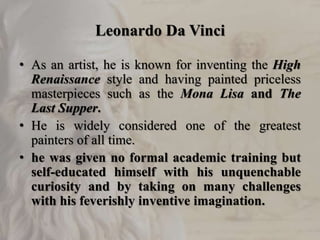 Leonardo Da Vinci
• As an artist, he is known for inventing the High
Renaissance style and having painted priceless
masterpieces such as the Mona Lisa and The
Last Supper.
• He is widely considered one of the greatest
painters of all time.
• he was given no formal academic training but
self-educated himself with his unquenchable
curiosity and by taking on many challenges
with his feverishly inventive imagination.
 