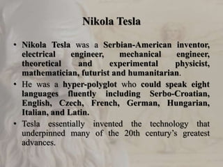 Nikola Tesla
• Nikola Tesla was a Serbian-American inventor,
electrical engineer, mechanical engineer,
theoretical and experimental physicist,
mathematician, futurist and humanitarian.
• He was a hyper-polyglot who could speak eight
languages fluently including Serbo-Croatian,
English, Czech, French, German, Hungarian,
Italian, and Latin.
• Tesla essentially invented the technology that
underpinned many of the 20th century’s greatest
advances.
 