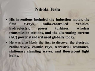 Nikola Tesla
• His inventions included the induction motor, the
first x-rays, radio-controlled vehicles,
hydroelectric power turbines, wireless
transmission stations, and the alternating current
(AC) power standard used globally today.
• He was also likely the first to discover the electron,
radioactivity, cosmic rays, terrestrial resonance,
stationary standing waves, and fluorescent light
bulbs.
 