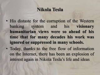 Nikola Tesla
• His distaste for the corruption of the Western
banking system and his visionary
humanitarian views were so ahead of his
time that for many decades his work was
ignored or suppressed in many schools.
• Today, thanks to the free flow of information
on the Internet, there has been an explosion of
interest again in Nikola Tesla’s life and ideas
 