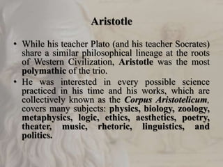 Aristotle
• While his teacher Plato (and his teacher Socrates)
share a similar philosophical lineage at the roots
of Western Civilization, Aristotle was the most
polymathic of the trio.
• He was interested in every possible science
practiced in his time and his works, which are
collectively known as the Corpus Aristotelicum,
covers many subjects: physics, biology, zoology,
metaphysics, logic, ethics, aesthetics, poetry,
theater, music, rhetoric, linguistics, and
politics.
 