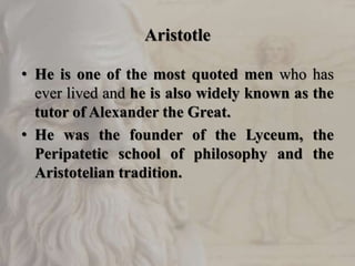 Aristotle
• He is one of the most quoted men who has
ever lived and he is also widely known as the
tutor of Alexander the Great.
• He was the founder of the Lyceum, the
Peripatetic school of philosophy and the
Aristotelian tradition.
 