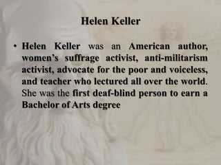 Helen Keller
• Helen Keller was an American author,
women’s suffrage activist, anti-militarism
activist, advocate for the poor and voiceless,
and teacher who lectured all over the world.
She was the first deaf-blind person to earn a
Bachelor of Arts degree
 