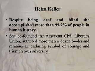 Helen Keller
• Despite being deaf and blind she
accomplished more than 99.9% of people in
human history.
• She co-founded the American Civil Liberties
Union, authored more than a dozen books and
remains an enduring symbol of courage and
triumph over adversity.
 