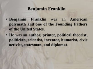 Benjamin Franklin
• Benjamin Franklin was an American
polymath and one of the Founding Fathers
of the United States.
• He was an author, printer, political theorist,
politician, scientist, inventor, humorist, civic
activist, statesman, and diplomat.
 